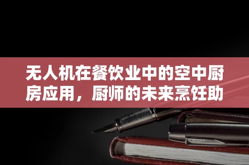 无人机在餐饮业中的空中厨房应用，厨师的未来烹饪助手？