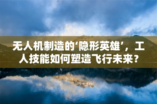 无人机制造的‘隐形英雄’，工人技能如何塑造飞行未来？