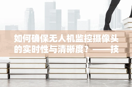 如何确保无人机监控摄像头的实时性与清晰度？——技术员视角的深度解析
