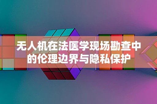 无人机在法医学现场勘查中的伦理边界与隐私保护