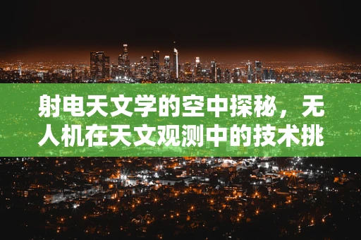 射电天文学的空中探秘，无人机在天文观测中的技术挑战与机遇