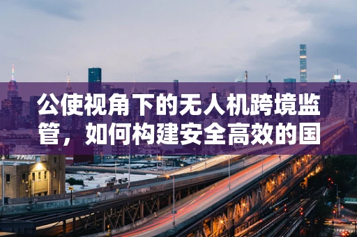 公使视角下的无人机跨境监管，如何构建安全高效的国际合作框架？