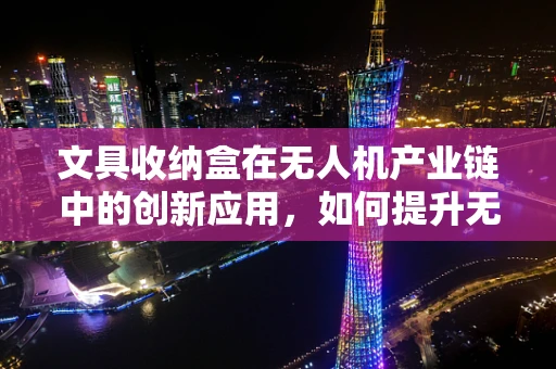 文具收纳盒在无人机产业链中的创新应用，如何提升无人机的便携性与安全性？