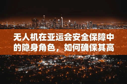 无人机在亚运会安全保障中的隐身角色，如何确保其高效且不干扰赛事？