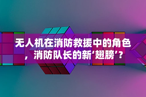 无人机在消防救援中的角色，消防队长的新‘翅膀’？