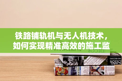 铁路铺轨机与无人机技术，如何实现精准高效的施工监测？