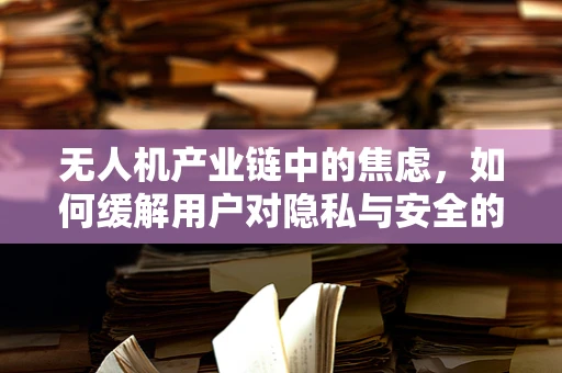 无人机产业链中的焦虑，如何缓解用户对隐私与安全的担忧？