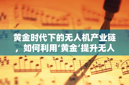 黄金时代下的无人机产业链，如何利用‘黄金’提升无人机性能与安全？