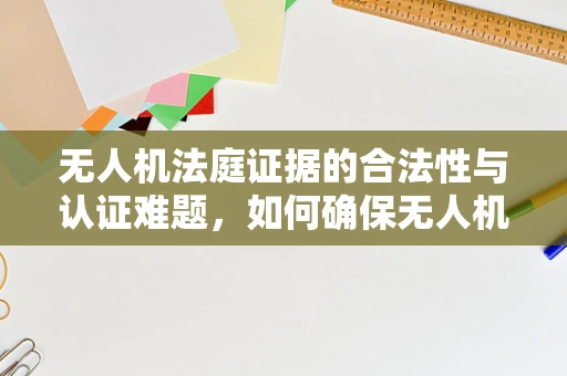 无人机法庭证据的合法性与认证难题，如何确保无人机的‘目击’成为法庭上的‘铁证’？