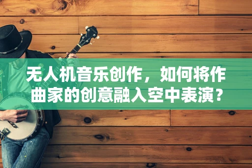 无人机音乐创作，如何将作曲家的创意融入空中表演？