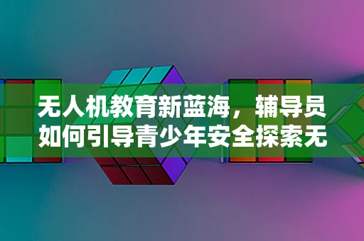 无人机教育新蓝海，辅导员如何引导青少年安全探索无人机世界？