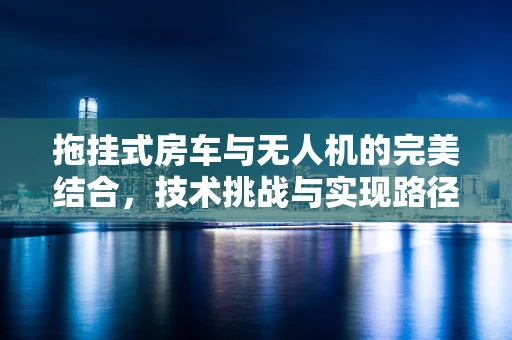 拖挂式房车与无人机的完美结合，技术挑战与实现路径