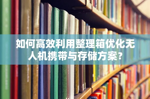 如何高效利用整理箱优化无人机携带与存储方案？