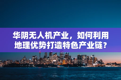 华阴无人机产业，如何利用地理优势打造特色产业链？