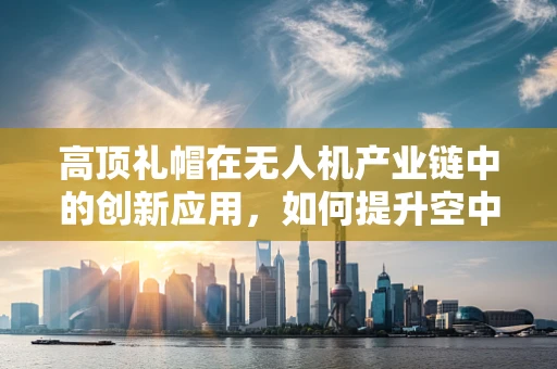 高顶礼帽在无人机产业链中的创新应用，如何提升空中作业的安全性？