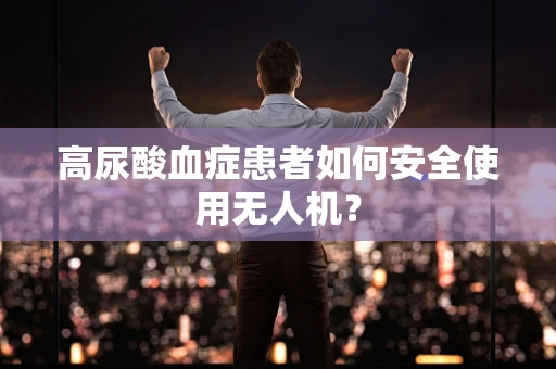 高尿酸血症患者如何安全使用无人机？