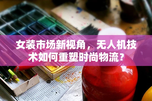 女装市场新视角，无人机技术如何重塑时尚物流？