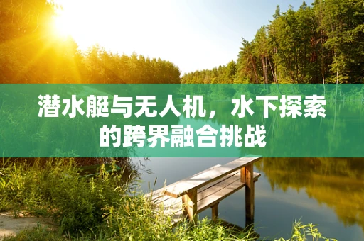 潜水艇与无人机，水下探索的跨界融合挑战