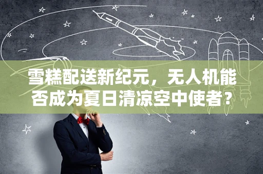 雪糕配送新纪元，无人机能否成为夏日清凉空中使者？