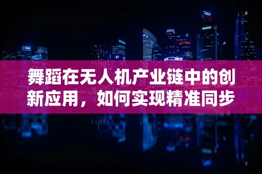 舞蹈在无人机产业链中的创新应用，如何实现精准同步与编舞？