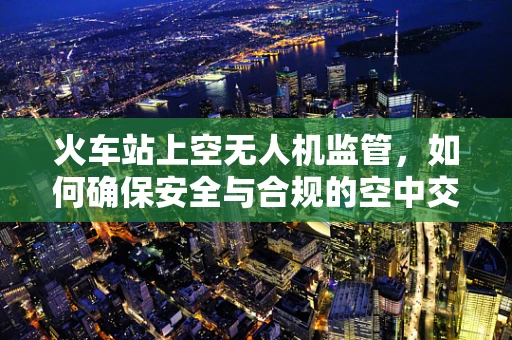 火车站上空无人机监管，如何确保安全与合规的空中交通？