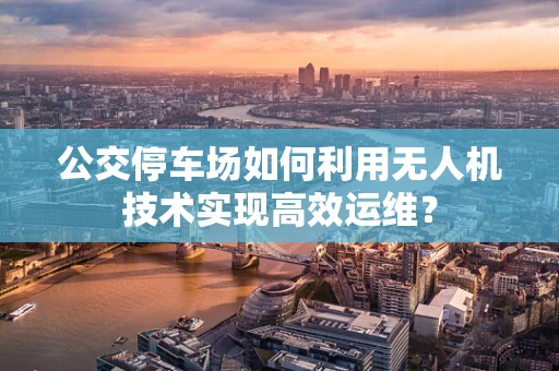 公交停车场如何利用无人机技术实现高效运维？