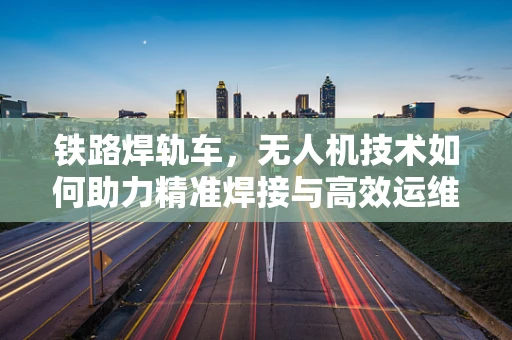 铁路焊轨车，无人机技术如何助力精准焊接与高效运维？