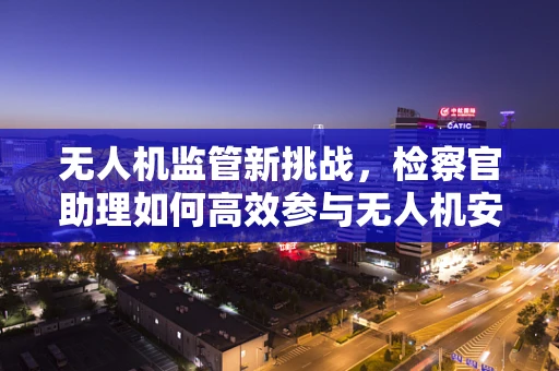 无人机监管新挑战，检察官助理如何高效参与无人机安全检察？