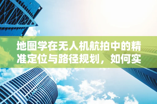 地图学在无人机航拍中的精准定位与路径规划，如何实现更高效的飞行？