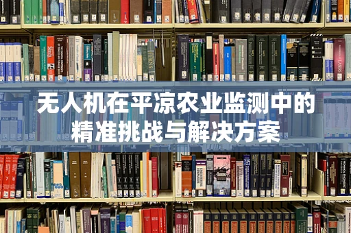 无人机在平凉农业监测中的精准挑战与解决方案