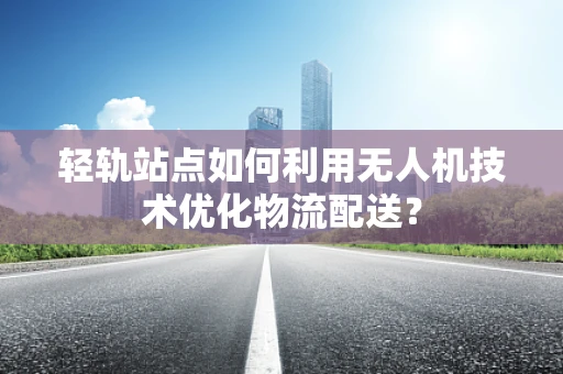 轻轨站点如何利用无人机技术优化物流配送？