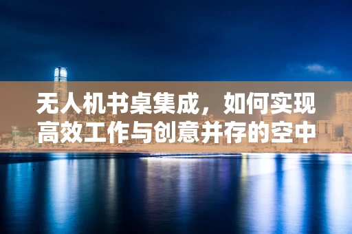 无人机书桌集成，如何实现高效工作与创意并存的空中视角？