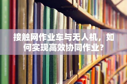 接触网作业车与无人机，如何实现高效协同作业？