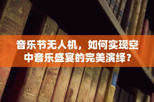 音乐节无人机，如何实现空中音乐盛宴的完美演绎？