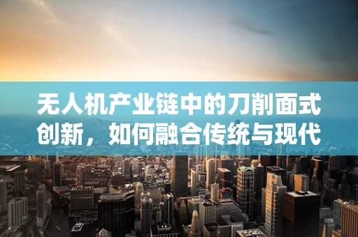 无人机产业链中的刀削面式创新，如何融合传统与现代？