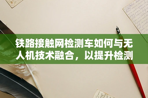 铁路接触网检测车如何与无人机技术融合，以提升检测效率？