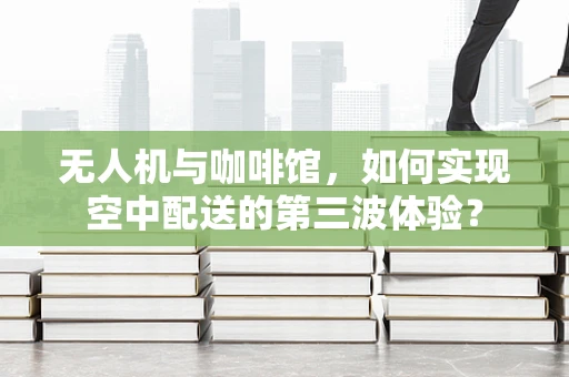 无人机与咖啡馆，如何实现空中配送的第三波体验？