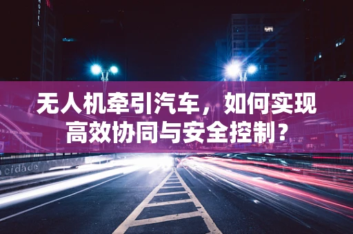 无人机牵引汽车，如何实现高效协同与安全控制？