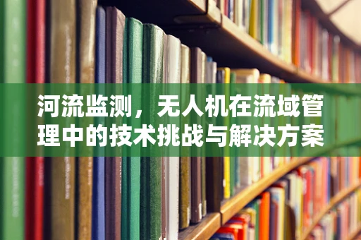 河流监测，无人机在流域管理中的技术挑战与解决方案