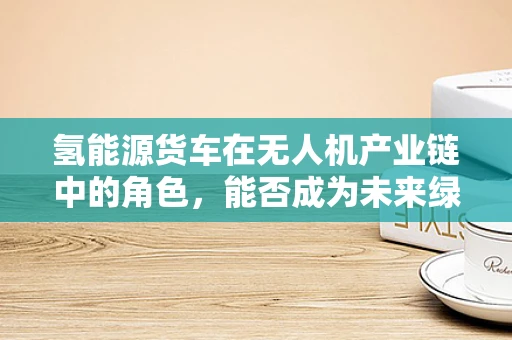 氢能源货车在无人机产业链中的角色，能否成为未来绿色物流的‘翅膀’？