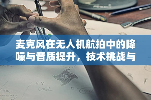 麦克风在无人机航拍中的降噪与音质提升，技术挑战与解决方案