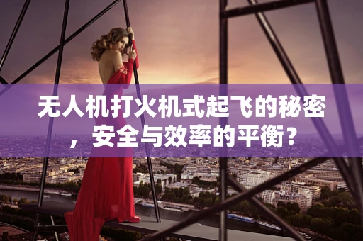 无人机打火机式起飞的秘密，安全与效率的平衡？