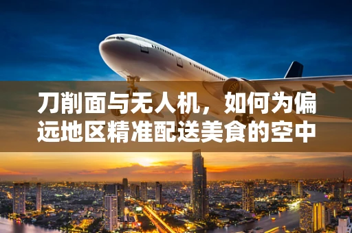 刀削面与无人机，如何为偏远地区精准配送美食的空中物流新思路？