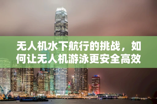 无人机水下航行的挑战，如何让无人机游泳更安全高效？