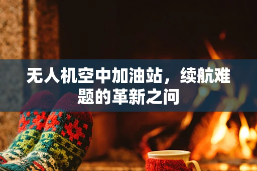 无人机空中加油站，续航难题的革新之问