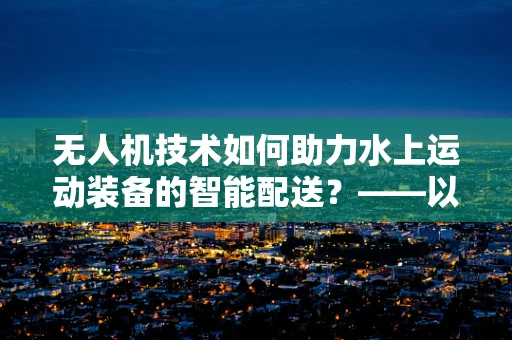 无人机技术如何助力水上运动装备的智能配送？——以泳装套装为例