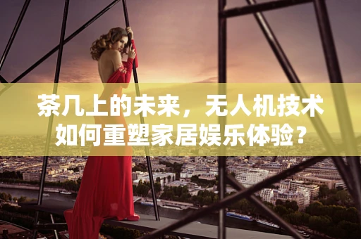 茶几上的未来，无人机技术如何重塑家居娱乐体验？