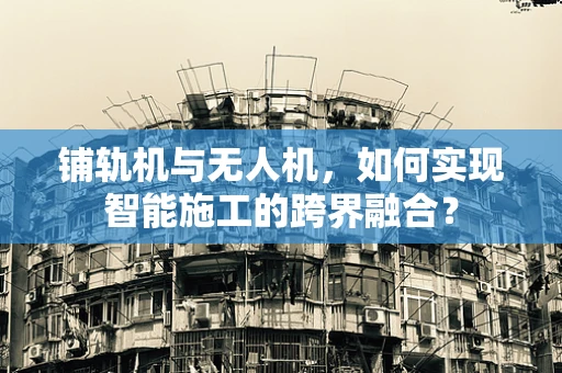 铺轨机与无人机，如何实现智能施工的跨界融合？