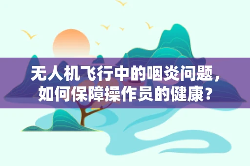 无人机飞行中的咽炎问题，如何保障操作员的健康？