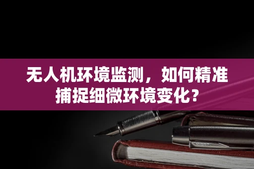 无人机环境监测，如何精准捕捉细微环境变化？